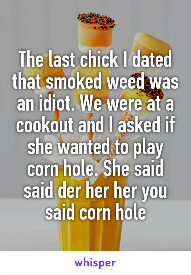 The last chick I dated that smoked weed was an idiot. We were at a cookout and I asked if she wanted to play corn hole. She said said der her her you said corn hole