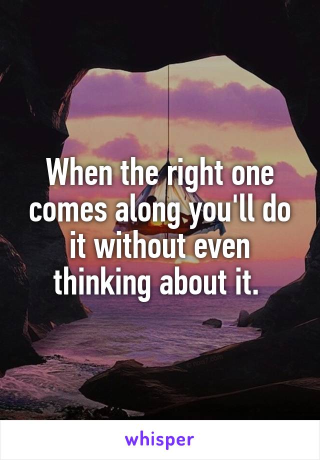 When the right one comes along you'll do it without even thinking about it. 