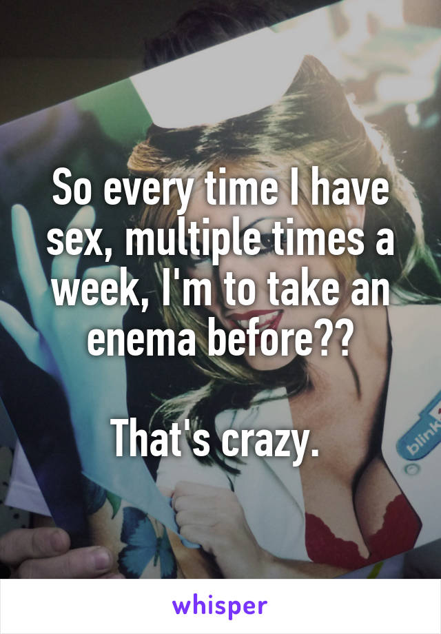 So every time I have sex, multiple times a week, I'm to take an enema before??

That's crazy. 