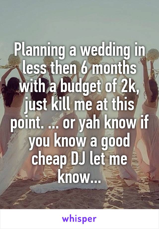 Planning a wedding in less then 6 months with a budget of 2k, just kill me at this point. ... or yah know if you know a good cheap DJ let me know...