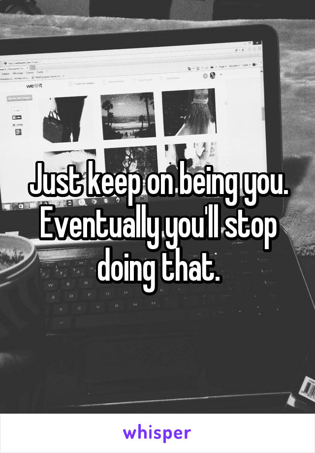 Just keep on being you. Eventually you'll stop doing that.