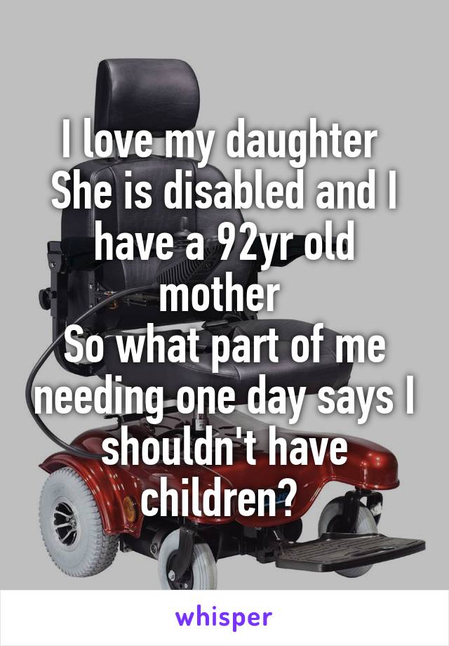 I love my daughter 
She is disabled and I have a 92yr old mother 
So what part of me needing one day says I shouldn't have children? 