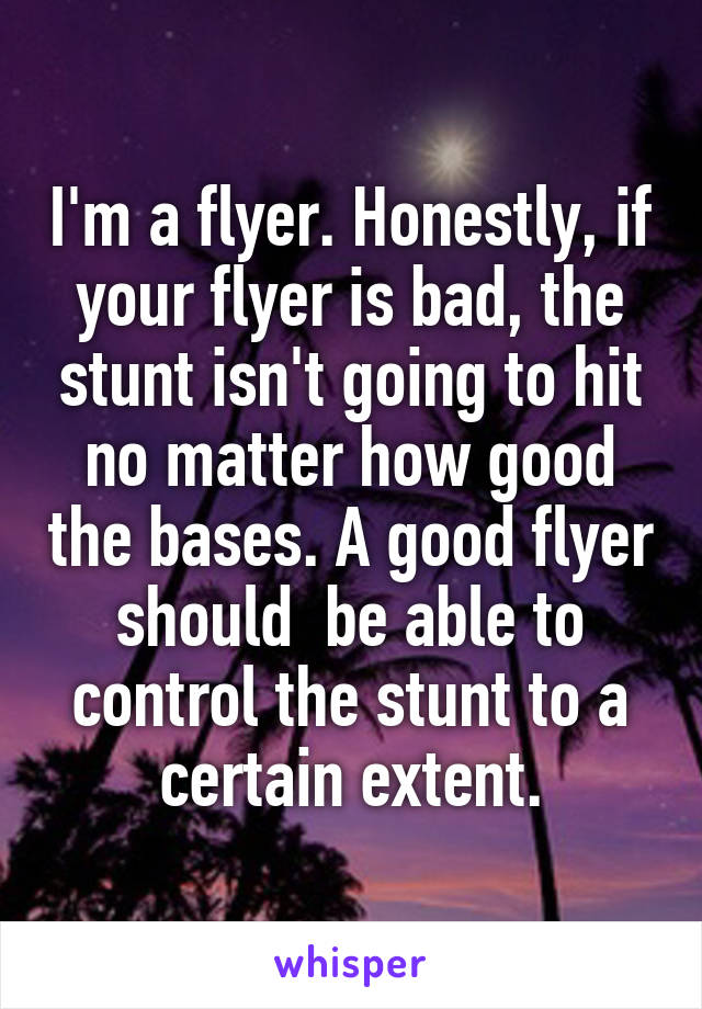 I'm a flyer. Honestly, if your flyer is bad, the stunt isn't going to hit no matter how good the bases. A good flyer should  be able to control the stunt to a certain extent.