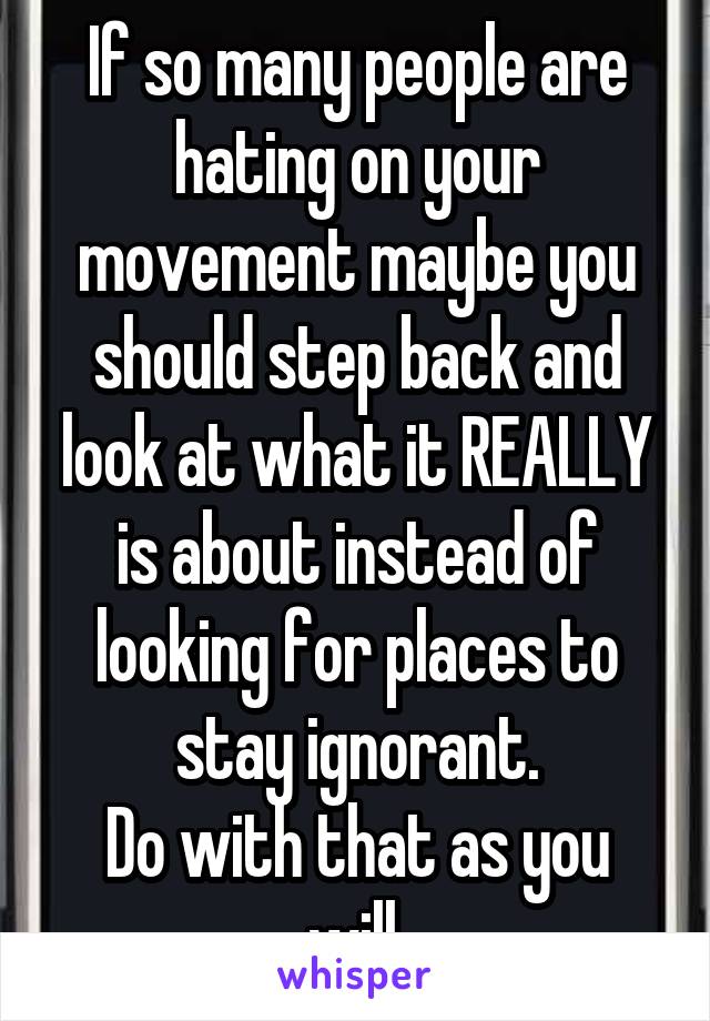 If so many people are hating on your movement maybe you should step back and look at what it REALLY is about instead of looking for places to stay ignorant.
Do with that as you will.