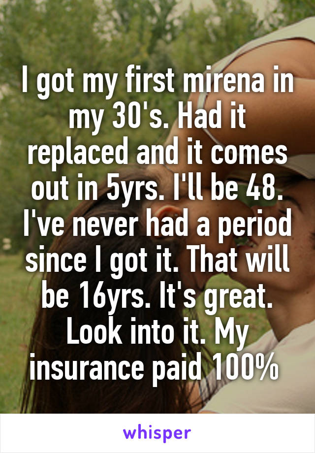 I got my first mirena in my 30's. Had it replaced and it comes out in 5yrs. I'll be 48. I've never had a period since I got it. That will be 16yrs. It's great. Look into it. My insurance paid 100% 
