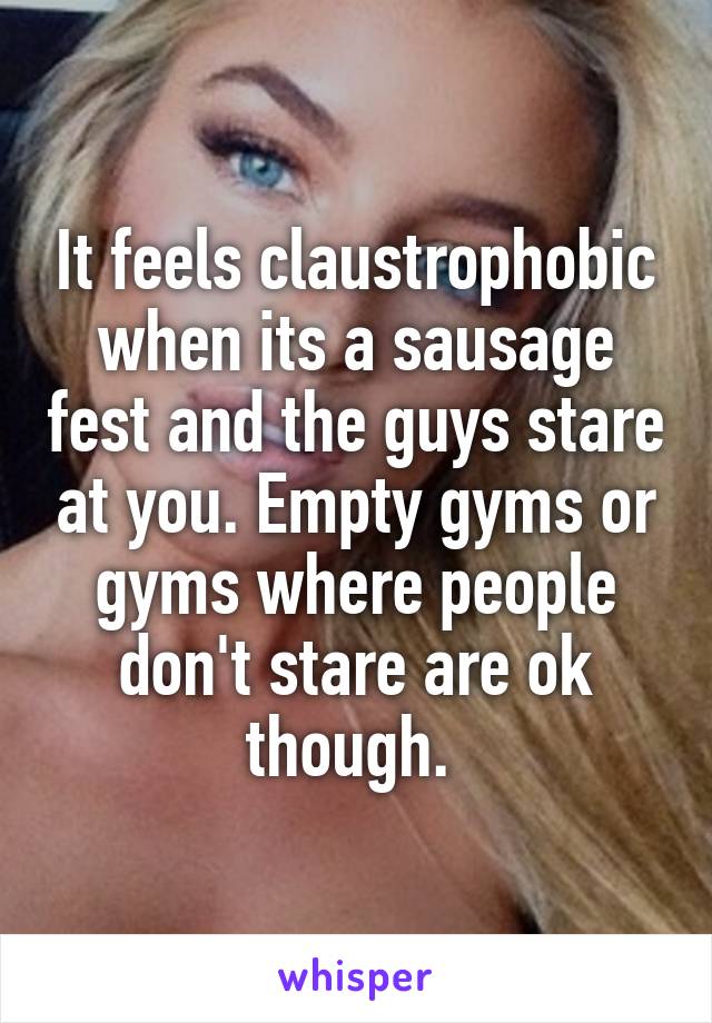 It feels claustrophobic when its a sausage fest and the guys stare at you. Empty gyms or gyms where people don't stare are ok though. 