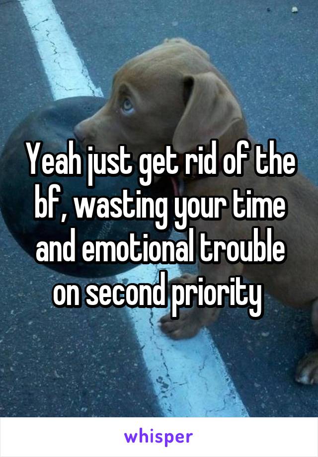 Yeah just get rid of the bf, wasting your time and emotional trouble on second priority 