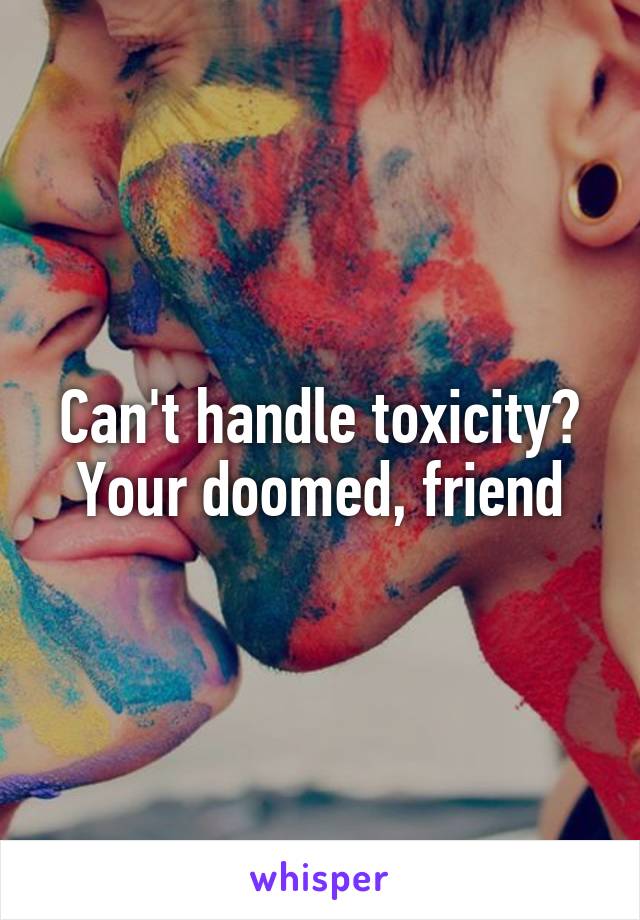 Can't handle toxicity? Your doomed, friend
