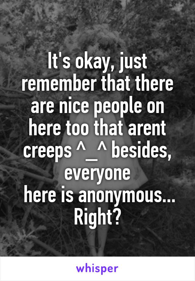 It's okay, just remember that there are nice people on here too that arent creeps ^_^ besides, everyone
 here is anonymous... Right?