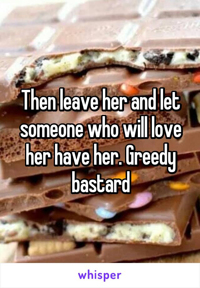Then leave her and let someone who will love her have her. Greedy bastard