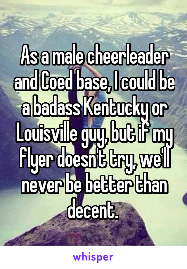 As a male cheerleader and Coed base, I could be a badass Kentucky or Louisville guy, but if my flyer doesn't try, we'll never be better than decent. 