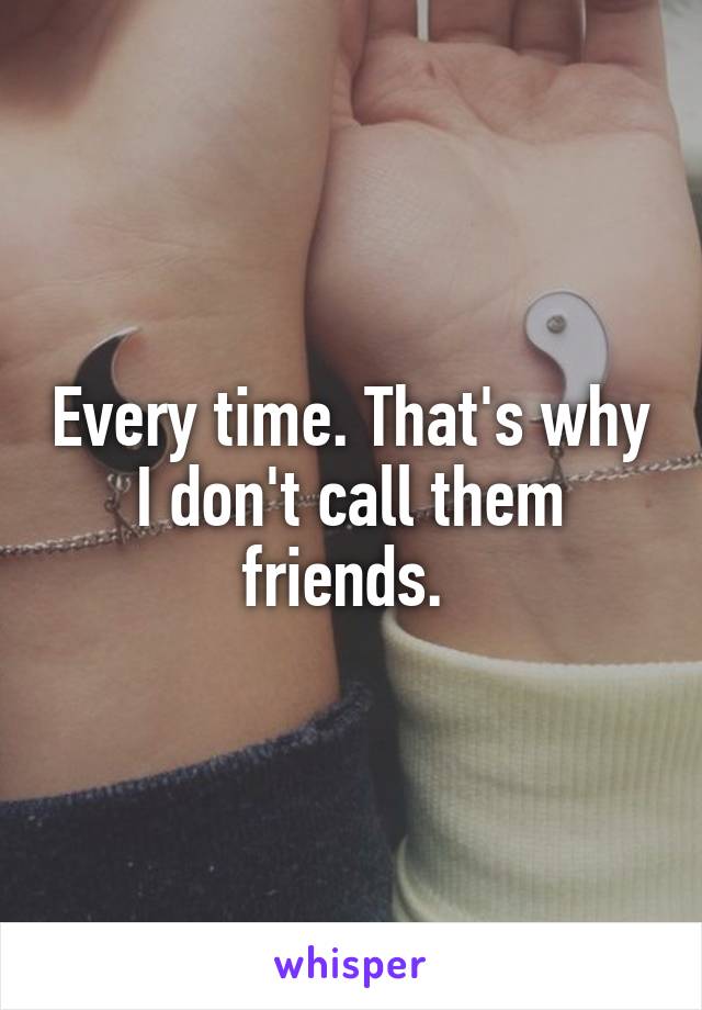 Every time. That's why I don't call them friends. 