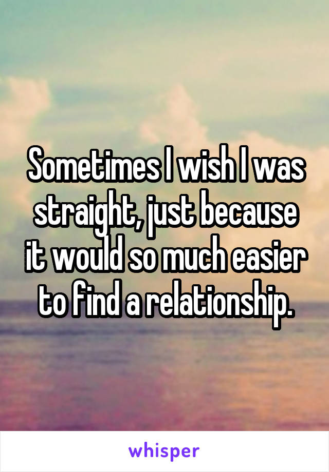 Sometimes I wish I was straight, just because it would so much easier to find a relationship.