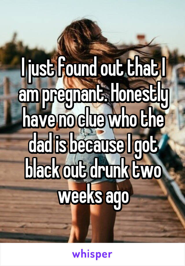 I just found out that I am pregnant. Honestly have no clue who the dad is because I got black out drunk two weeks ago