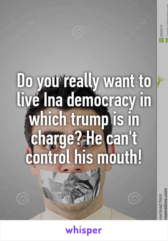 Do you really want to live Ina democracy in which trump is in charge? He can't control his mouth!