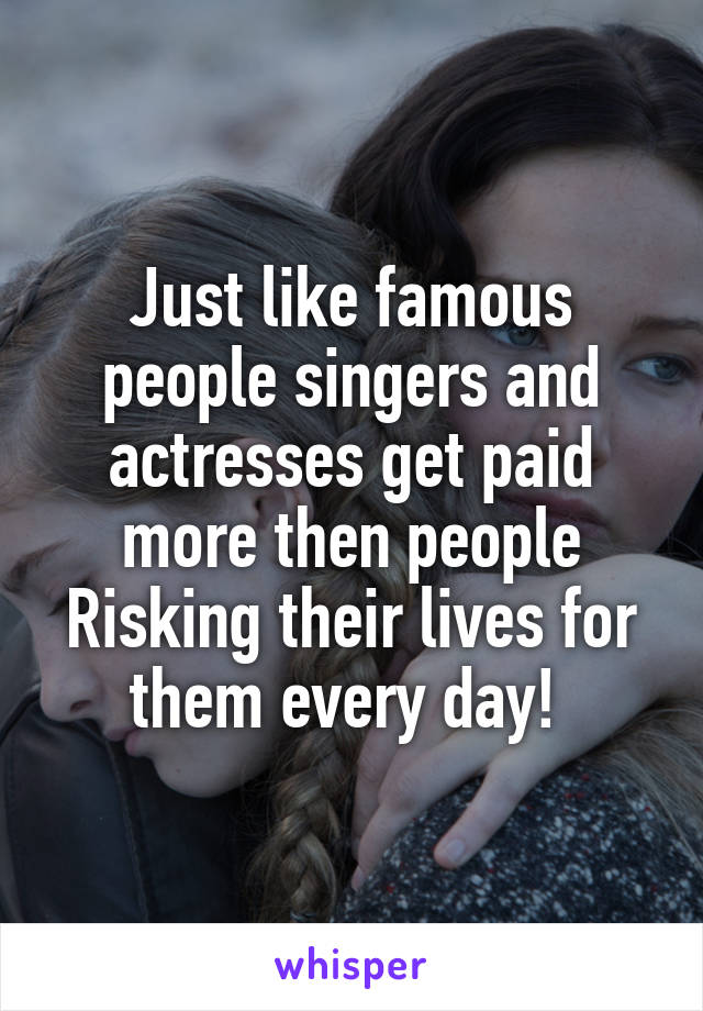Just like famous people singers and actresses get paid more then people
Risking their lives for them every day! 