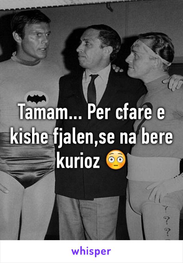 Tamam... Per cfare e kishe fjalen,se na bere kurioz 😳