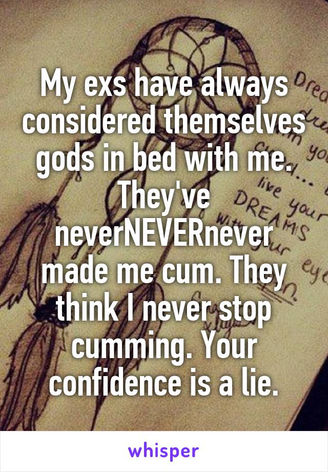 My exs have always considered themselves gods in bed with me. They've neverNEVERnever made me cum. They think I never stop cumming. Your confidence is a lie.