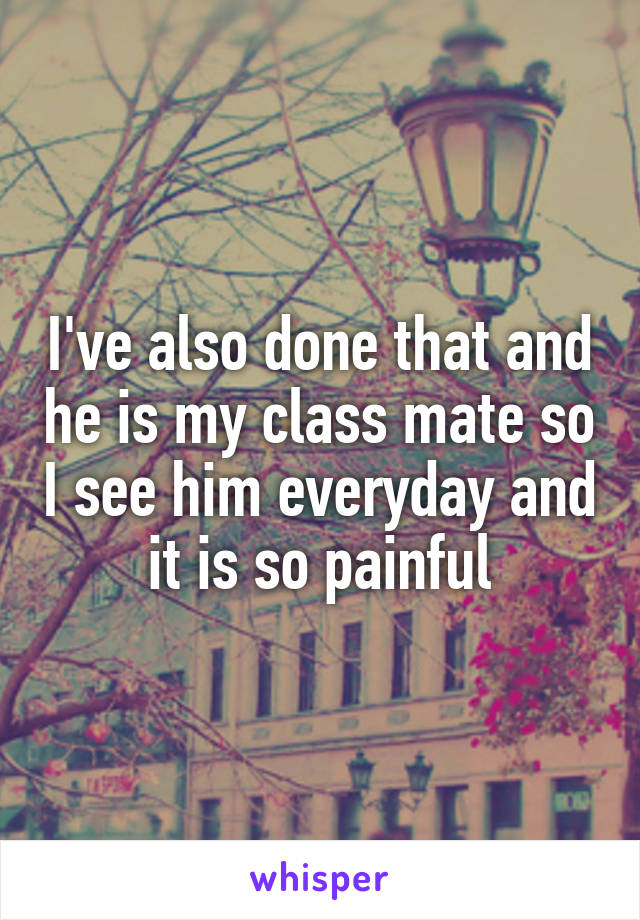 I've also done that and he is my class mate so I see him everyday and it is so painful