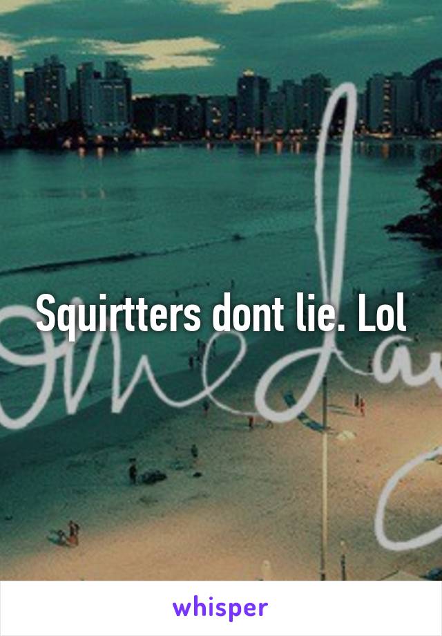 Squirtters dont lie. Lol