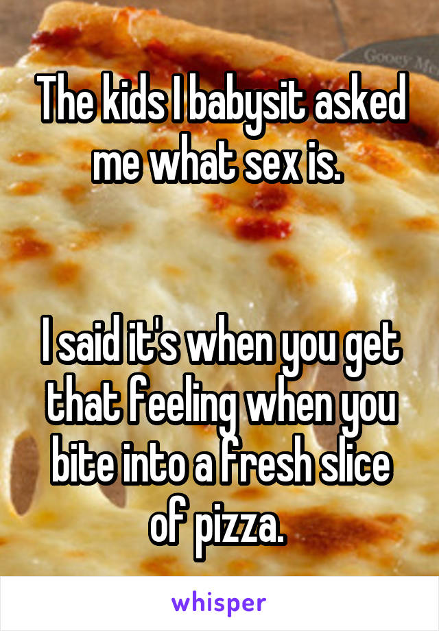 The kids I babysit asked me what sex is. 


I said it's when you get that feeling when you bite into a fresh slice of pizza. 