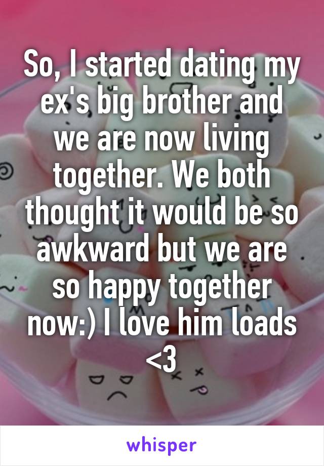 So, I started dating my ex's big brother and we are now living together. We both thought it would be so awkward but we are so happy together now:) I love him loads <3
