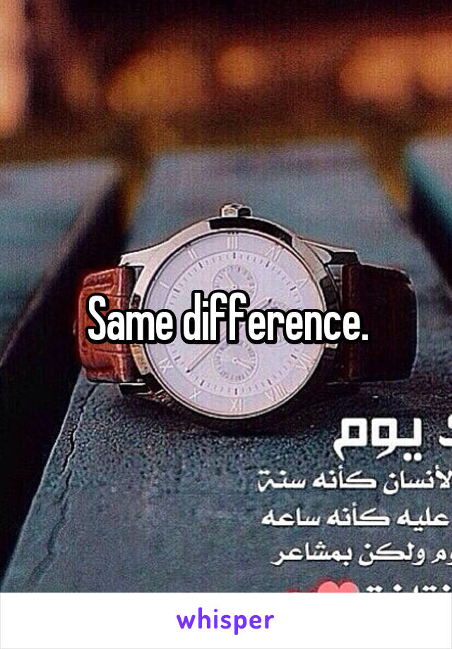 Same difference.