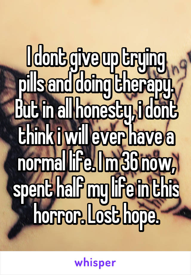 I dont give up trying pills and doing therapy. But in all honesty, i dont think i will ever have a normal life. I m 36 now, spent half my life in this horror. Lost hope.