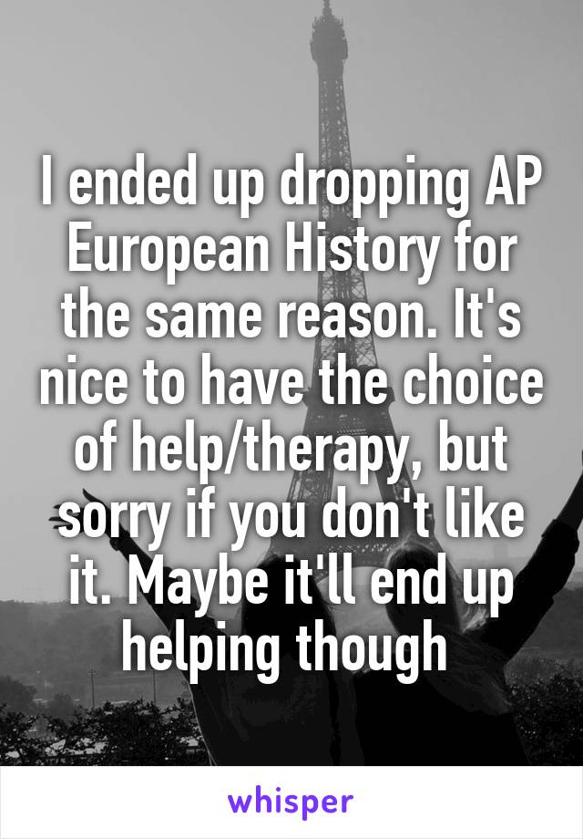 I ended up dropping AP European History for the same reason. It's nice to have the choice of help/therapy, but sorry if you don't like it. Maybe it'll end up helping though 