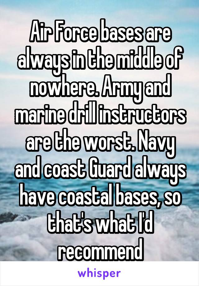 Air Force bases are always in the middle of nowhere. Army and marine drill instructors are the worst. Navy and coast Guard always have coastal bases, so that's what I'd recommend