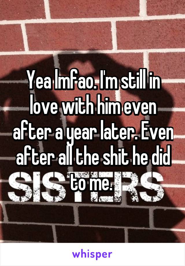 Yea lmfao. I'm still in love with him even after a year later. Even after all the shit he did to me. 