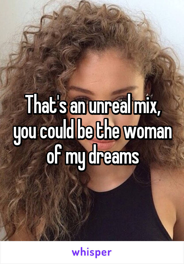 That's an unreal mix, you could be the woman of my dreams