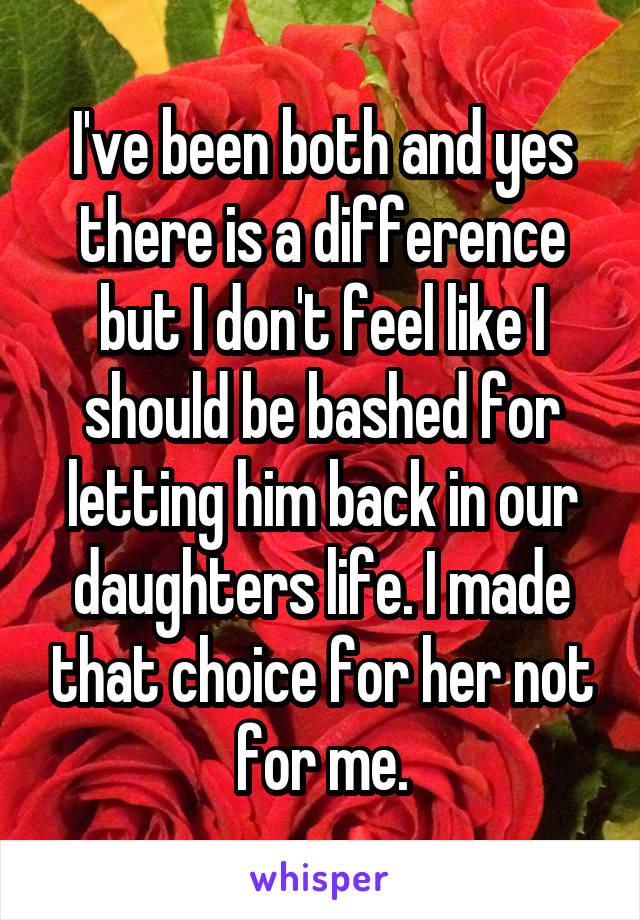I've been both and yes there is a difference but I don't feel like I should be bashed for letting him back in our daughters life. I made that choice for her not for me.