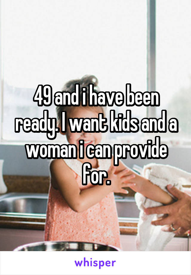 49 and i have been ready. I want kids and a woman i can provide for.