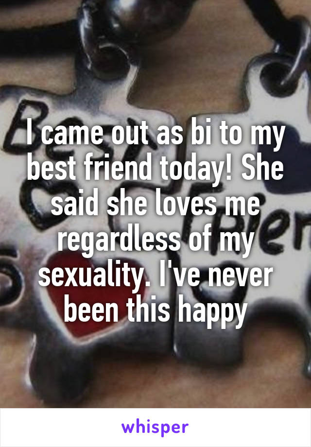I came out as bi to my best friend today! She said she loves me regardless of my sexuality. I've never been this happy
