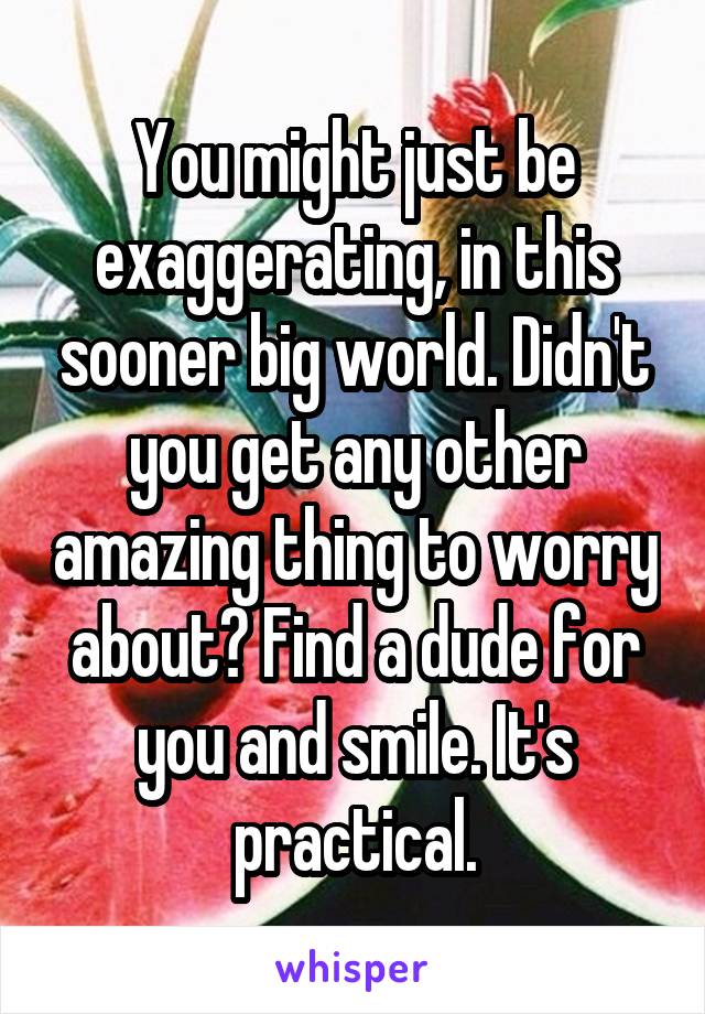 You might just be exaggerating, in this sooner big world. Didn't you get any other amazing thing to worry about? Find a dude for you and smile. It's practical.