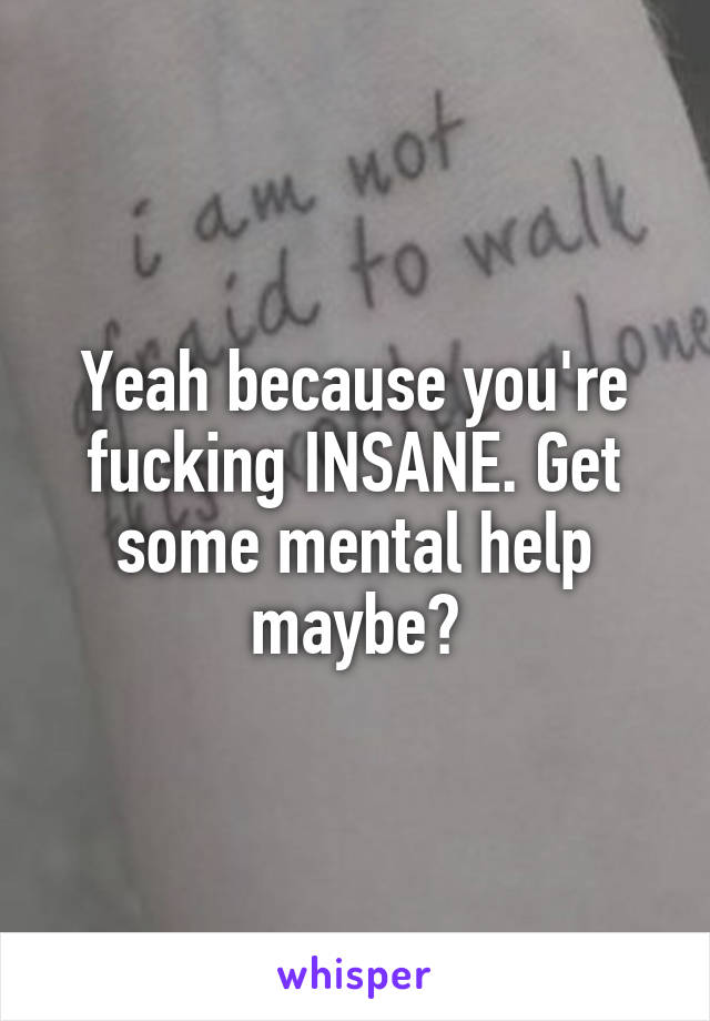 Yeah because you're fucking INSANE. Get some mental help maybe?