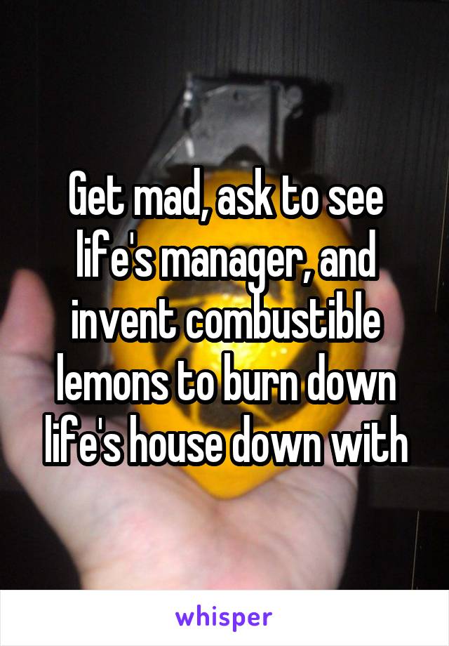 Get mad, ask to see life's manager, and invent combustible lemons to burn down life's house down with