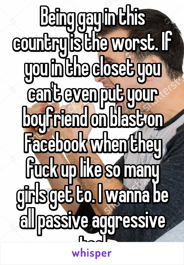 Being gay in this country is the worst. If you in the closet you can't even put your boyfriend on blast on Facebook when they fuck up like so many girls get to. I wanna be all passive aggressive too!
