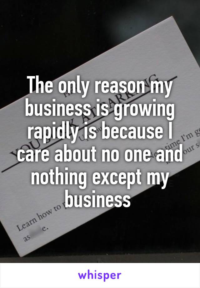 The only reason my business is growing rapidly is because I care about no one and nothing except my business 