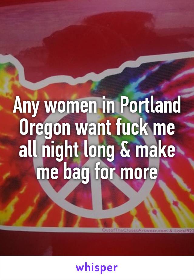 Any women in Portland Oregon want fuck me all night long & make me bag for more