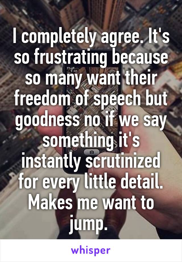 I completely agree. It's so frustrating because so many want their freedom of speech but goodness no if we say something it's instantly scrutinized for every little detail. Makes me want to jump. 