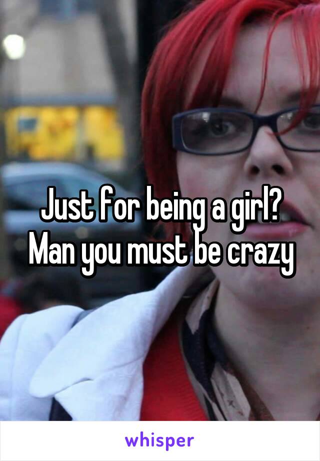 Just for being a girl? Man you must be crazy