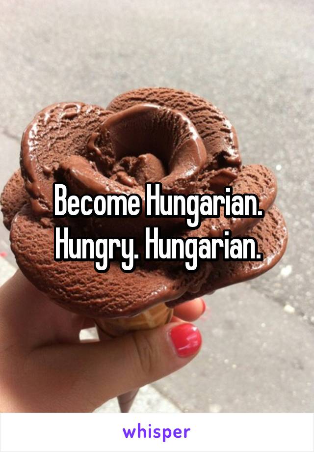 Become Hungarian. Hungry. Hungarian.