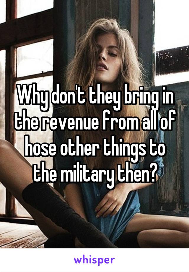 Why don't they bring in the revenue from all of hose other things to the military then?