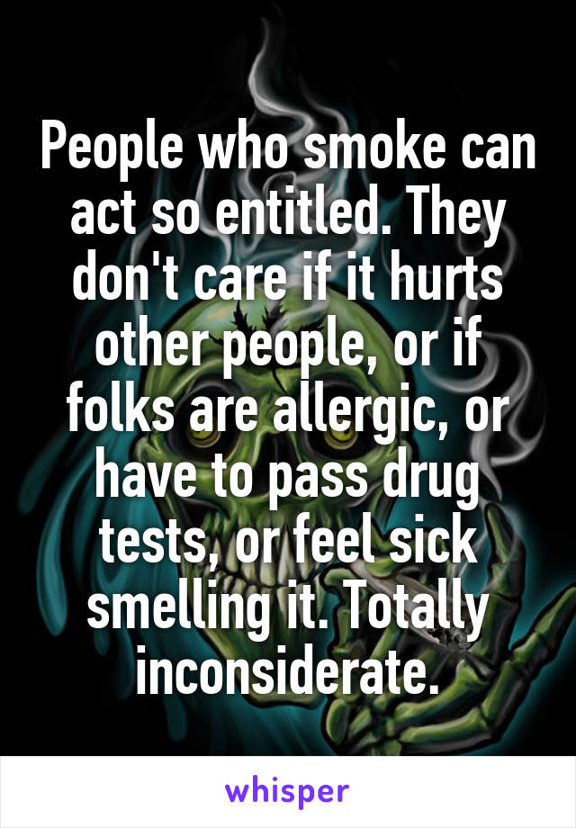People who smoke can act so entitled. They don't care if it hurts other people, or if folks are allergic, or have to pass drug tests, or feel sick smelling it. Totally inconsiderate.