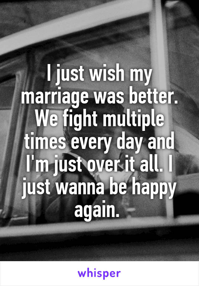 I just wish my marriage was better. We fight multiple times every day and I'm just over it all. I just wanna be happy again. 