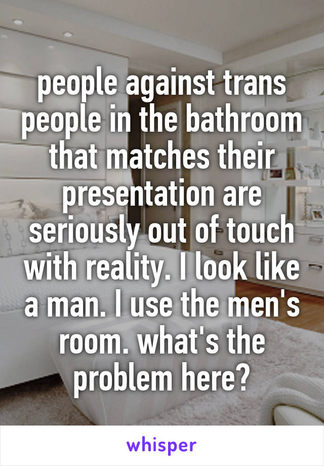 people against trans people in the bathroom that matches their presentation are seriously out of touch with reality. I look like a man. I use the men's room. what's the problem here?