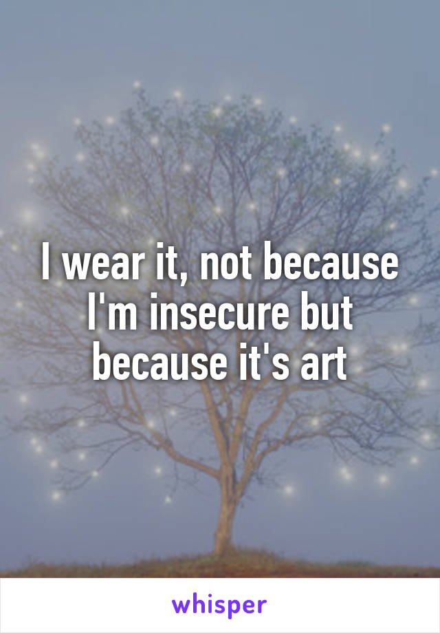 I wear it, not because I'm insecure but because it's art