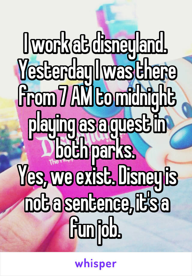 I work at disneyland. 
Yesterday I was there from 7 AM to midnight playing as a guest in both parks. 
Yes, we exist. Disney is not a sentence, it's a fun job. 